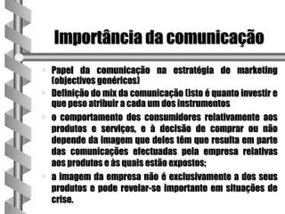 Importância da comunicação
a   Papel da comunicação na estratégia de marketing
    (objectivos genéricos)
a   Definição do mix da comunicação (isto é quanto investir e
    que peso atribuir a cada um dos instrumentos
a   o comportamento dos consumidores relativamente aos
    produtos e serviços, e à decisão de comprar ou não
    depende da imagem que deles têm que resulta em parte
    das comunicações efectuadas pela empresa relativas
    aos produtos e às quais estão expostos;
a   a imagem da empresa não é exclusivamente a dos seus
    produtos e pode revelar-se importante em situações de
    crise.
 