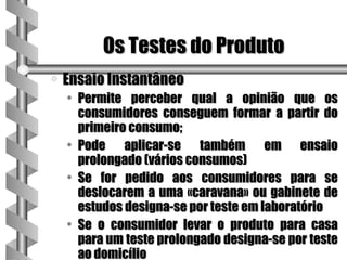 Os Testes do Produto
a   Ensaio Instantâneo
    • Permite perceber qual a opinião que os
      consumidores conseguem formar a partir do
      primeiro consumo;
    • Pode aplicar-se também em ensaio
      prolongado (vários consumos)
    • Se for pedido aos consumidores para se
      deslocarem a uma «caravana» ou gabinete de
      estudos designa-se por teste em laboratório
    • Se o consumidor levar o produto para casa
      para um teste prolongado designa-se por teste
      ao domicílio
 