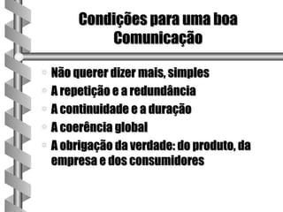 Condições para uma boa
           Comunicação

a Não querer dizer mais, simples
a A repetição e a redundância
a A continuidade e a duração
a A coerência global
a A obrigação da verdade: do produto, da
  empresa e dos consumidores
 