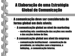 A Elaboração de uma Estratégia
         Global de Comunicação

a   A comunicação deve ser considerada de
    forma global em dois níveis:
    • A comunicação global ao nível do marketing
       – marketing mix: combinação das acções nos media
         e das acções below de line.
    • A comunicação global aos nível da empresa
       – comunicação institucional - comunicação do
         presidente, as relações com a imprensa, o
         lobbying... e comunicação interna.
 