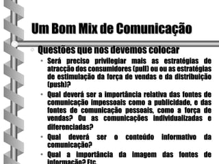 Um Bom Mix de Comunicação
a   Questões que nos devemos colocar
    • Será preciso privilegiar mais as estratégias de
      atracção dos consumidores (pull) ou ou as estratégias
      de estimulação da força de vendas e da distribuição
      (push)?
    • Qual deverá ser a importância relativa das fontes de
      comunicação impessoais como a publicidade, e das
      fontes de comunicação pessoais, como a força de
      vendas? Ou as comunicações individualizadas e
      diferenciadas?
    • Qual deverá ser o conteúdo informativo da
      comunicação?
    • Qual a importância da imagem das fontes de
 