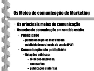 Os Meios de comunicação de Marketing

a   Os principais meios de comunicação
a   Os meios de comunicação em sentido estrito
     • Publicidade
       – publicidade pelos mass media
       – publicidade nos locais de venda (PLV)
    • Comunicação não publicitária
       – Relações públicas:
          – relações-imprensa,
          – sponsoring,
          – publicações internas
 
