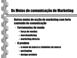 Os Meios de comunicação de Marketing

a   Outros meios de acção de marketing com forte
    conteúdo de comunicação
     • Ferramentas de venda
       – força de vendas
       – merchandising
       – marketing directo
    • O produto
       – o nome da marca e símbolos da marca
       – packaging
       – design-produto
 