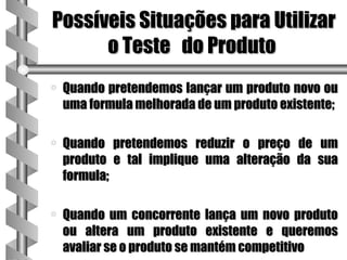 Possíveis Situações para Utilizar
      o Teste do Produto
a   Quando pretendemos lançar um produto novo ou
    uma formula melhorada de um produto existente;

a   Quando pretendemos reduzir o preço de um
    produto e tal implique uma alteração da sua
    formula;

a   Quando um concorrente lança um novo produto
    ou altera um produto existente e queremos
    avaliar se o produto se mantém competitivo
 