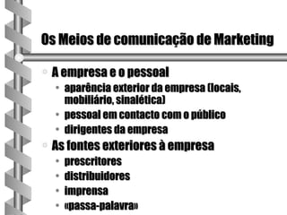 Os Meios de comunicação de Marketing

a   A empresa e o pessoal
    • aparência exterior da empresa (locais,
      mobiliário, sinalética)
    • pessoal em contacto com o público
    • dirigentes da empresa
a   As fontes exteriores à empresa
    •   prescritores
    •   distribuidores
    •   imprensa
    •   «passa-palavra»
 