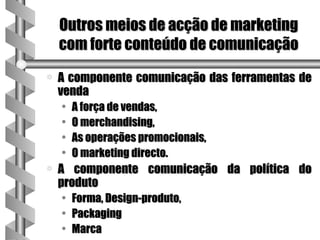 Outros meios de acção de marketing
    com forte conteúdo de comunicação
a   A componente comunicação das ferramentas de
    venda
    •   A força de vendas,
    •   O merchandising,
    •   As operações promocionais,
    •   O marketing directo.
a   A componente comunicação da política do
    produto
    •   Forma, Design-produto,
    •   Packaging
    •   Marca
 