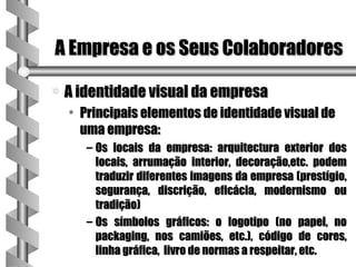 A Empresa e os Seus Colaboradores

a   A identidade visual da empresa
    • Principais elementos de identidade visual de
      uma empresa:
       – Os locais da empresa: arquitectura exterior dos
         locais, arrumação interior, decoração,etc. podem
         traduzir diferentes imagens da empresa (prestígio,
         segurança, discrição, eficácia, modernismo ou
         tradição)
       – Os símbolos gráficos: o logotipo (no papel, no
         packaging, nos camiões, etc.), código de cores,
         linha gráfica, livro de normas a respeitar, etc.
 