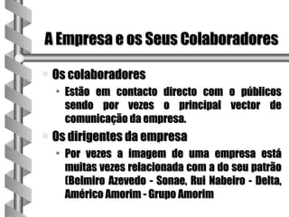 A Empresa e os Seus Colaboradores

a   Os colaboradores
    • Estão em contacto directo com o públicos
      sendo por vezes o principal vector de
      comunicação da empresa.
a   Os dirigentes da empresa
    • Por vezes a imagem de uma empresa está
      muitas vezes relacionada com a do seu patrão
      (Belmiro Azevedo - Sonae, Rui Nabeiro - Delta,
      Américo Amorim - Grupo Amorim
 