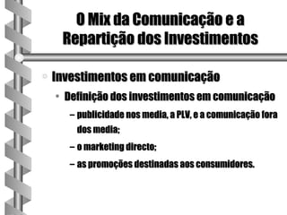 O Mix da Comunicação e a
     Repartição dos Investimentos

a   Investimentos em comunicação
    • Definição dos investimentos em comunicação
      – publicidade nos media, a PLV, e a comunicação fora
        dos media;
      – o marketing directo;
      – as promoções destinadas aos consumidores.
 