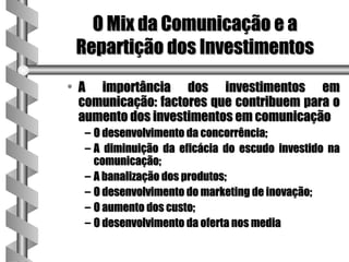 O Mix da Comunicação e a
 Repartição dos Investimentos
• A importância dos investimentos em
  comunicação: factores que contribuem para o
  aumento dos investimentos em comunicação
  – O desenvolvimento da concorrência;
  – A diminuição da eficácia do escudo investido na
    comunicação;
  – A banalização dos produtos;
  – O desenvolvimento do marketing de inovação;
  – O aumento dos custo;
  – O desenvolvimento da oferta nos media
 