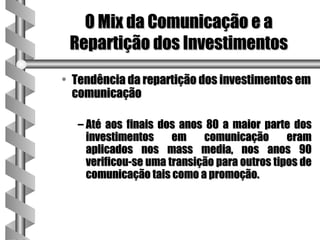 O Mix da Comunicação e a
 Repartição dos Investimentos
• Tendência da repartição dos investimentos em
  comunicação

  – Até aos finais dos anos 80 a maior parte dos
    investimentos     em    comunicação       eram
    aplicados nos mass media, nos anos 90
    verificou-se uma transição para outros tipos de
    comunicação tais como a promoção.
 