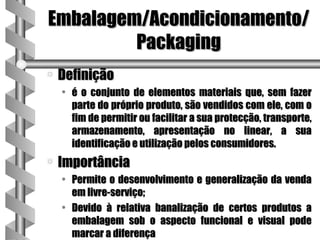 Embalagem/Acondicionamento/
         Packaging
a   Definição
    • é o conjunto de elementos materiais que, sem fazer
      parte do próprio produto, são vendidos com ele, com o
      fim de permitir ou facilitar a sua protecção, transporte,
      armazenamento, apresentação no linear, a sua
      identificação e utilização pelos consumidores.
a   Importância
    • Permite o desenvolvimento e generalização da venda
      em livre-serviço;
    • Devido à relativa banalização de certos produtos a
      embalagem sob o aspecto funcional e visual pode
      marcar a diferença
 