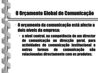 O Orçamento Global de Comunicação

a   O orçamento da comunicação está afecto a
    dois níveis da empresa:
    • a nível central, na competência de um director
      de comunicação ou direcção geral, para
      actividades de comunicação institucional e
      outras formas de comunicação não
      relacionadas directamente com os produtos;
 