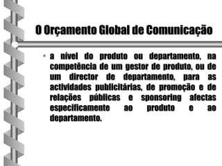 O Orçamento Global de Comunicação

 • a nível do produto ou departamento, na
   competência de um gestor de produto, ou de
   um director de departamento, para as
   actividades publicitárias, de promoção e de
   relações públicas e sponsoring afectas
   especificamente     ao     produto   e   ao
   departamento.
 