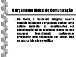 O Orçamento Global de Comunicação

 • Em teoria, o raciocínio marginal deveria
   permitir determinar o orçamento óptimo: seria
   óptimo aumentar os investimentos em
   comunicação até ao momento exacto em que
   qualquer        investimento     suplementar
   provocasse uma diminuição nos lucros. Mas
   na prática isto não se verifica.
 
