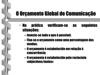 O Orçamento Global de Comunicação

 • Na prática     verificam-se     as   seguintes
   situações:
   – Investe-se tudo o que é possível;
   – Fixa-se o orçamento como uma percentagem das
     vendas;
   – O orçamento é estabelecido em relação à
     concorrência;
   – O orçamento é estabelecido pelo raciocínio
     «objectivos/meios»
 