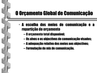 O Orçamento Global de Comunicação

 • A escolha dos meios de comunicação e a
   repartição do orçamento
   – O orçamento total disponível;
   – Os alvos e os objectivos de comunicação visados;
   – A adequação relativa dos meios aos objectivos;
   – Formulação do mix de comunicação.
 