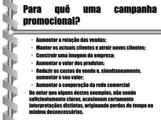 Para quê uma                             campanha
promocional?
    •  Aumentar a rotação das vendas;
    •  Manter os actuais clientes e atrair novos clientes;
    •  Construir uma imagem da empresa;
    •  Aumentar o valor dos produtos;
    •  Reduzir os custos de venda e, simultaneamente,
       aumentar o seu valor;
     • Aumentar a cooperação da rede comercial
a   De notar que alguns destes exemplos, não sendo
    suficientemente claros, ocasionam certamente
    interpretações distintas, originando perdas de tempo no
    mínimo desnecessárias.
 