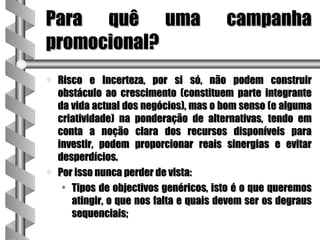 Para quê uma                             campanha
promocional?
a   Risco e Incerteza, por si só, não podem construir
    obstáculo ao crescimento (constituem parte integrante
    da vida actual dos negócios), mas o bom senso (e alguma
    criatividade) na ponderação de alternativas, tendo em
    conta a noção clara dos recursos disponíveis para
    investir, podem proporcionar reais sinergias e evitar
    desperdícios.
a   Por isso nunca perder de vista:
     • Tipos de objectivos genéricos, isto é o que queremos
       atingir, o que nos falta e quais devem ser os degraus
       sequenciais;
 