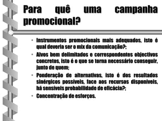 Para quê uma                         campanha
promocional?
 • Instrumentos promocionais mais adequados, isto é
   qual deveria ser o mix da comunicação?;
 • Alvos bem delimitados e correspondentes objectivos
   concretos, isto é o que se torna necessário conseguir,
   junto de quem;
 • Ponderação de alternativas, isto é dos resultados
   sinérgicos possíveis, face aos recursos disponíveis,
   há sensíveis probabilidade de eficácia?;
 • Concentração de esforços.
 