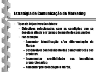 Estratégia de Comunicação de Marketing

a   Tipos de Objectivos Genéricos:
     • Objectivos relacionados com as condições que se
       desejam atingir em termos de mente do consumidor
     • Por exemplo:
        – Aumentar identificação e/ou diferenciação da
          Marca;
        – Desenvolver conhecimento das características dos
          produtos;
        – Incrementar     credibilidade  nos    benefícios
          proporcionados;
        – Aumentar preferência pela Marca;
 