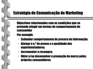 Estratégia de Comunicação de Marketing

a   Objectivos relacionados com as condições que se
    pretende atingir em termos do comportamento do
    consumidor
a   Por exemplo:
     • Estimular comportamento de procura de informação;
     • Alargar o n.º de provas e a qualidade dos
       experimentadores;
     • Incrementar a recompra;
     • Obter e/ou desenvolver a promoção da marca pelos
       próprios consumidores
 