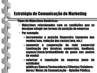 Estratégia de Comunicação de Marketing
a   Tipos de Objectivos Genéricos:
     • Objectivos relacionados com as condições que se
       desejam atingir em termos de posição da empresa
     • Por exemplo:
        – Incrementar a posição financeira (aumento das
          vendas/ano, redução dos custos/ano, etc.)
        – aumentar a cooperação da rede comercial
          (motivação dos técnicos comerciais, feedback,
          espaço/stock/profundidade da gama nos pontos
          de venda)
        – valorizar a reputação da empresa junto de
          entidades
          públicas/Banca/Fornecedores/Clientes/Colabora-
          dores/ Meios de Comunicação - Opinião Pública.
 