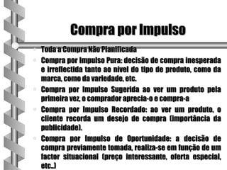 Compra por Impulso
a   Toda a Compra Não Planificada
a   Compra por Impulso Pura: decisão de compra inesperada
    e irreflectida tanto ao nível do tipo de produto, como da
    marca, como da variedade, etc.
a   Compra por Impulso Sugerida ao ver um produto pela
    primeira vez, o comprador aprecia-o e compra-a
a   Compra por Impulso Recordado: ao ver um produto, o
    cliente recorda um desejo de compra (importância da
    publicidade).
a   Compra por Impulso de Oportunidade: a decisão de
    compra previamente tomada, realiza-se em função de um
    factor situacional (preço interessante, oferta especial,
    etc..)
 