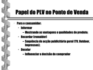 Papel do PLV no Ponto de Venda
a   Para o consumidor:
     • Informar
         – Mostrando as vantagens e qualidades do produto;
     • Recordar (remaider)
         – Sequência de acção publicitária geral (TV, Outdoor,
           Impressos);
     • Desviar
         – Influenciar a decisão do comprador
 