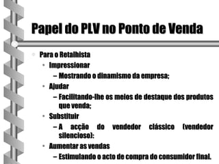 Papel do PLV no Ponto de Venda
a   Para o Retalhista
     • Impressionar
        – Mostrando o dinamismo da empresa;
     • Ajudar
        – Facilitando-lhe os meios de destaque dos produtos
          que venda;
     • Substituir
        – A acção do vendedor clássico (vendedor
          silencioso):
     • Aumentar as vendas
        – Estimulando o acto de compra do consumidor final.
 
