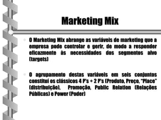 Marketing Mix
a   O Marketing Mix abrange as variáveis de marketing que a
    empresa pode controlar e gerir, de modo a responder
    eficazmente às necessidades dos segmentos alvo
    (targets)

a   O agrupamento destas variáveis em seis conjuntos
    constituí os clássicos 4 P’s + 2 P’s (Produto, Preço, “Place”
    (distribuição), Promoção, Public Relation (Relações
    Públicas) e Power (Poder)
 