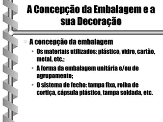 A Concepção da Embalagem e a
       sua Decoração
a   A concepção da embalagem
    • Os materiais utilizados: plástico, vidro, cartão,
      metal, etc.;
    • A forma da embalagem unitária e/ou de
      agrupamento;
    • O sistema de fecho: tampa fixa, rolha de
      cortiça, cápsula plástico, tampa soldada, etc.
 