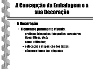 A Concepção da Embalagem e a
       sua Decoração
a   A Decoração
    • Elementos puramente visuais:
      – grafismo (desenhos, fotografias, caracteres
        tipográficos, etc.);
      – cores utilizadas;
      – colocação e disposição dos textos;
      – número e forma das etiquetas
 