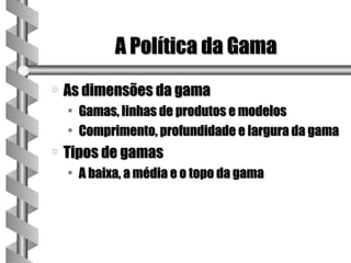 A Política da Gama
a   As dimensões da gama
    • Gamas, linhas de produtos e modelos
    • Comprimento, profundidade e largura da gama
a   Tipos de gamas
    • A baixa, a média e o topo da gama
 