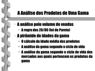 A Análise dos Produtos de Uma Gama

a   A análise pelo volume de vendas
    • A regra dos 20/80 (lei de Pareto)
a   A pirâmide de idades da gama
    • O cálculo da idade média dos produtos
    • A análise da gama segundo o ciclo de vida
    • A análise da gama segundo o ciclo de vida dos
      mercados aos quais pertencem os produtos da
      gama
 