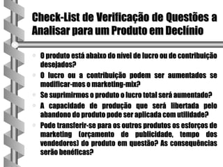 Check-List de Verificação de Questões a
Analisar para um Produto em Declínio

a   O produto está abaixo do nível de lucro ou de contribuição
    desejados?
a   O lucro ou a contribuição podem ser aumentados se
    modificar-mos o marketing-mix?
a   Se suprimirmos o produto o lucro total será aumentado?
a   A capacidade de produção que será libertada pelo
    abandono do produto pode ser aplicada com utilidade?
a   Pode transferir-se para os outros produtos os esforços de
    marketing (orçamento de publicidade, tempo dos
    vendedores) do produto em questão? As consequências
    serão benéficas?
 