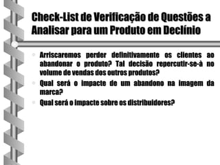 Check-List de Verificação de Questões a
Analisar para um Produto em Declínio

a   Arriscaremos perder definitivamente os clientes ao
    abandonar o produto? Tal decisão repercutir-se-à no
    volume de vendas dos outros produtos?
a   Qual será o impacte de um abandono na imagem da
    marca?
a   Qual será o impacte sobre os distribuidores?
 