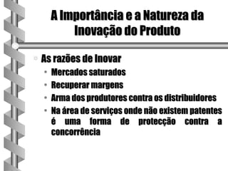 A Importância e a Natureza da
            Inovação do Produto

a   As razões de Inovar
    •   Mercados saturados
    •   Recuperar margens
    •   Arma dos produtores contra os distribuidores
    •   Na área de serviços onde não existem patentes
        é uma forma de protecção contra a
        concorrência
 
