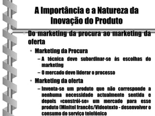 A Importância e a Natureza da
          Inovação do Produto
a   Do marketing da procura ao marketing da
    oferta
    • Marketing da Procura
       – A técnica deve subordinar-se às escolhas do
         marketing
       – O mercado deve liderar o processo
    • Marketing da oferta
       – Inventa-se um produto que não corresponde a
         nenhuma necessidade actualmente sentida e
         depois «constrói-se» um mercado para esse
         produto (Minitel francês/Videotexto - desenvolver o
         consumo do serviço telefónico
 