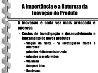 A Importância e a Natureza da
          Inovação do Produto
a   A inovação é cada vez mais arriscada e
    onerosa
    • Custos de investigação e desenvolvimento e
      lançamento de novos produtos
      – Slogan da Sony - “A investigação marca a
        diferença”
      – primeiro rádio transistorizado
      – primeiro gravador vídeo
      – Walkman
      – Compact Disc
      – Handycam
 
