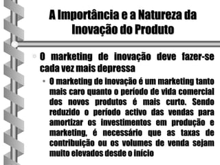 A Importância e a Natureza da
         Inovação do Produto

a   O marketing de inovação deve fazer-se
    cada vez mais depressa
    • O marketing de inovação é um marketing tanto
      mais caro quanto o período de vida comercial
      dos novos produtos é mais curto. Sendo
      reduzido o período activo das vendas para
      amortizar os investimentos em produção e
      marketing, é necessário que as taxas de
      contribuição ou os volumes de venda sejam
      muito elevados desde o início
 