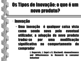 Os Tipos de Inovação: o que é um
         novo produto?
a Inovação
  • Uma inovação é qualquer coisa vista
    como sendo nova pelo eventual
    utilizador, a adopção do novo produto
    traduz-se     por  uma    modificação
    significativa no comportamento do
    comprador
          J. Kegerreis, J. Engel e R. Blackwell, «Innovativeness
          and Diffusiveness» in Research in consumer
          behaviour
 