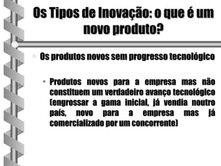 Os Tipos de Inovação: o que é um
         novo produto?
a   Os produtos novos sem progresso tecnológico

    • Produtos novos para a empresa mas não
      constituem um verdadeiro avanço tecnológico
      (engrossar a gama inicial, já vendia noutro
      país, novo para a empresa mas já
      comercializado por um concorrente)
 