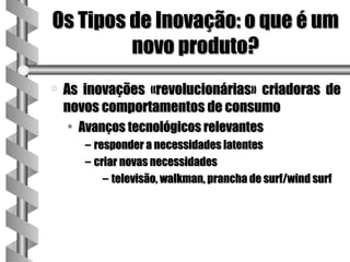 Os Tipos de Inovação: o que é um
         novo produto?
a   As inovações «revolucionárias» criadoras de
    novos comportamentos de consumo
    • Avanços tecnológicos relevantes
       – responder a necessidades latentes
       – criar novas necessidades
           – televisão, walkman, prancha de surf/wind surf
 