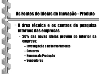 As Fontes de Ideias de Inovação - Produto

a   A área técnica e os centros de pesquisa
    internos das empresas
    • 30% das novas ideias provêm do interior da
      empresa:
       – Investigação e desenvolvimento
       – Gestores
       – Homens da Produção
       – Vendedores
 