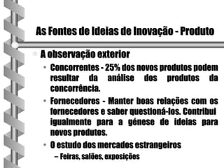 As Fontes de Ideias de Inovação - Produto

a   A observação exterior
    • Concorrentes - 25% dos novos produtos podem
      resultar da análise dos produtos da
      concorrência.
    • Fornecedores - Manter boas relações com os
      fornecedores e saber questioná-los. Contribui
      igualmente para a génese de ideias para
      novos produtos.
    • O estudo dos mercados estrangeiros
       – Feiras, salões, exposições
 