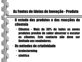 As Fontes de Ideias de Inovação - Produto

a   O estudo dos produtos e das reacções da
    clientela
    • Clientes - Mais de 30% de todos os novos
      produtos provêm de saber observar e escutar
      os clientes. Este contacto não deve ser
      limitado aos vendedores.
a   Os métodos de criatividade
    • brainstorming
    • sinética
 