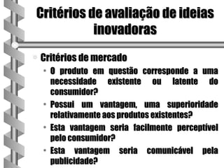 Critérios de avaliação de ideias
           inovadoras
a   Critérios de mercado
    • O produto em questão corresponde a uma
      necessidade existente ou latente do
      consumidor?
    • Possui um vantagem, uma superioridade
      relativamente aos produtos existentes?
    • Esta vantagem seria facilmente perceptível
      pelo consumidor?
    • Esta vantagem seria comunicável pela
      publicidade?
 
