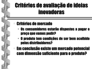 Critérios de avaliação de ideias
           inovadoras
a   Critérios de mercado
    • Os consumidores estarão dispostos a pagar o
      preço que vamos pedir?
    • O produto tem condições de ser bem acolhido
      pelos distribuidores?
a   Em conclusão existe um mercado potencial
    com dimensão suficiente para o produto?
 