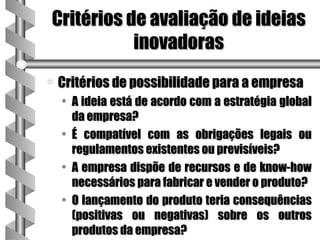 Critérios de avaliação de ideias
           inovadoras
a   Critérios de possibilidade para a empresa
    • A ideia está de acordo com a estratégia global
      da empresa?
    • É compatível com as obrigações legais ou
      regulamentos existentes ou previsíveis?
    • A empresa dispõe de recursos e de know-how
      necessários para fabricar e vender o produto?
    • O lançamento do produto teria consequências
      (positivas ou negativas) sobre os outros
      produtos da empresa?
 